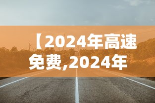 【2024年高速免费,2024年高速公路免费日】 【2024年高速免费,2024年高速公路免费日】