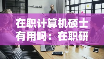 在职计算机硕士有用吗:在职研究生 计算机专业 在职计算机硕士有用吗:在职研究生 计算机专业
