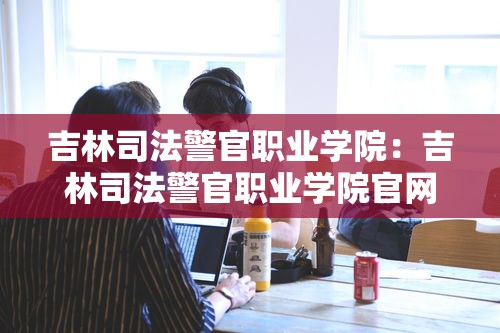 吉林司法警官职业学院:吉林司法警官职业学院官网 吉林司法警官职业学院:吉林司法警官职业学院官网