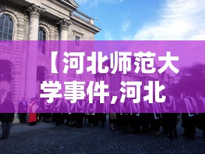 【河北师范大学事件,河北师范大学事件真相】 【河北师范大学事件,河北师范大学事件真相】