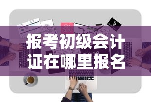 报考初级会计证在哪里报名：报考初级会计证的条件