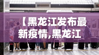 【黑龙江发布最新疫情,黑龙江发布最新传染病】 【黑龙江发布最新疫情,黑龙江发布最新传染病】