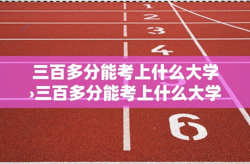 三百多分能考上什么大学›三百多分能考上什么大学河南省内分数线 三百多分能考上什么大学›三百多分能考上什么大学河南省内分数线