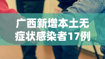 广西新增本土无症状感染者17例:广东新增本土确 诊5例 广西新增本土无症状感染者17例:广东新增本土确 诊5例