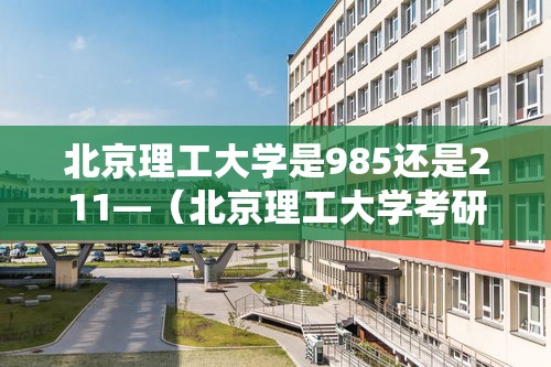 北京理工大学是985还是211—(北京理工大学考研难度) 北京理工大学是985还是211—(北京理工大学考研难度)