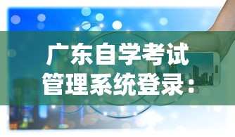 广东自学考试管理系统登录:广东自学管理系统入口官网 广东自学考试管理系统登录:广东自学管理系统入口官网