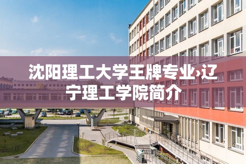 沈阳理工大学王牌专业›辽宁理工学院简介 沈阳理工大学王牌专业›辽宁理工学院简介