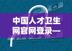 中国人才卫生网官网登录—(中国人才卫生网官网成绩查询) 中国人才卫生网官网登录—(中国人才卫生网官网成绩查询)