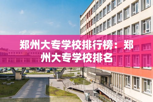 郑州大专学校排行榜：郑州大专学校排名