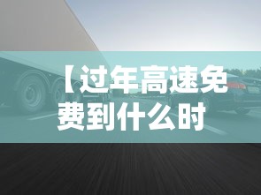 【过年高速免费到什么时候·过年高速费免费时间2025】 【过年高速免费到什么时候·过年高速费免费时间2025】