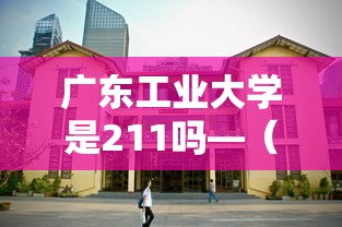 广东工业大学是211吗—（广东工业大学是211吗?）