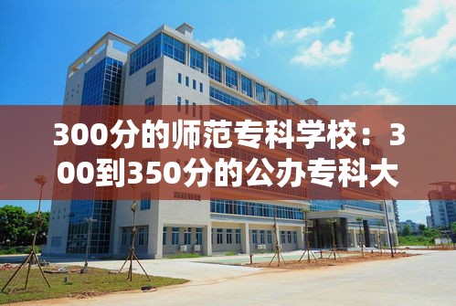 300分的师范专科学校:300到350分的公办专科大学 300分的师范专科学校:300到350分的公办专科大学