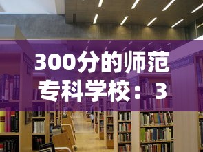 300分的师范专科学校:300到350分的公办专科大学 300分的师范专科学校:300到350分的公办专科大学