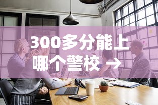 300多分能上哪个警校 → 300多分能上哪个警校交警专业