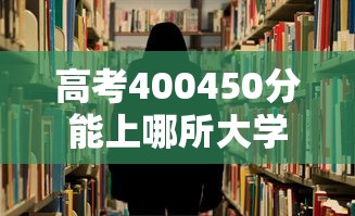 高考400450分能上哪所大学 → 高考400分能上哪些省的大学 高考400450分能上哪所大学 → 高考400分能上哪些省的大学