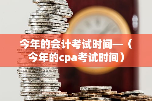 今年的会计考试时间—（今年的cpa考试时间）