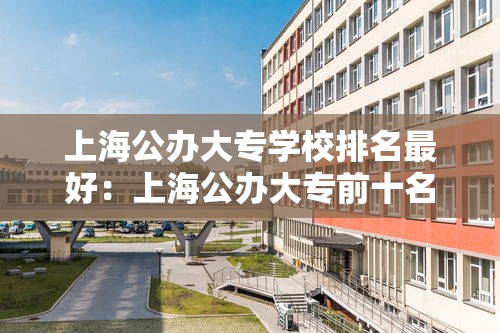 上海公办大专学校排名最好：上海公办大专前十名名单