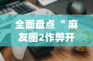 全面盘点 "麻友圈2作弊开挂方法?_游戏_玩家_工具 全面盘点 "麻友圈2作弊开挂方法?_游戏_玩家_工具