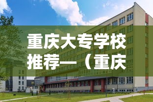 重庆大专学校推荐—(重庆大专学校排名及分数线) 重庆大专学校推荐—(重庆大专学校排名及分数线)