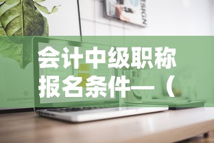 会计中级职称报名条件—(会计中级职称报名条件及考试时间) 会计中级职称报名条件—(会计中级职称报名条件及考试时间)