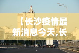 【长沙疫情最新消息今天,长沙疫情厉害了吗】 【长沙疫情最新消息今天,长沙疫情厉害了吗】