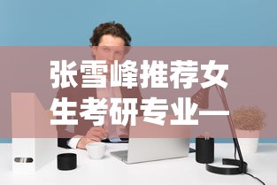 张雪峰推荐女生考研专业—(张雪峰女生考研专业建议) 张雪峰推荐女生考研专业—(张雪峰女生考研专业建议)