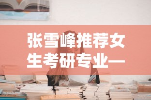 张雪峰推荐女生考研专业—(张雪峰女生考研专业建议) 张雪峰推荐女生考研专业—(张雪峰女生考研专业建议)