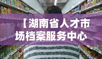 【湖南省人才市场档案服务中心,湖南省人才市场档案服务中心地址】 【湖南省人才市场档案服务中心,湖南省人才市场档案服务中心地址】