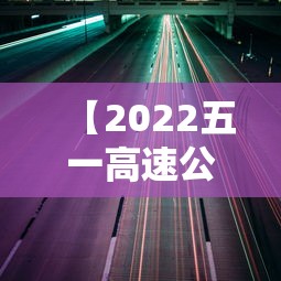 【2022五一高速公路免费通行时间·2023五一假期高速公路免费时间】 【2022五一高速公路免费通行时间·2023五一假期高速公路免费时间】
