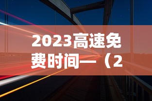 2023高速免费时间—（2023高速免费最新通知）