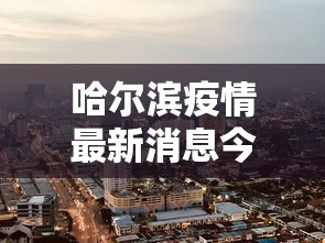 哈尔滨疫情最新消息今天封城了:哈尔滨疫情最新消息今天封城了吗 哈尔滨疫情最新消息今天封城了:哈尔滨疫情最新消息今天封城了吗