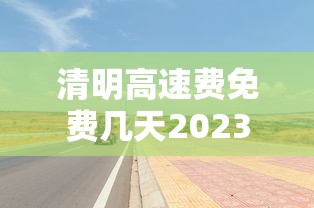 清明高速费免费几天2023:2023清明高速免费吗 清明高速费免费几天2023:2023清明高速免费吗
