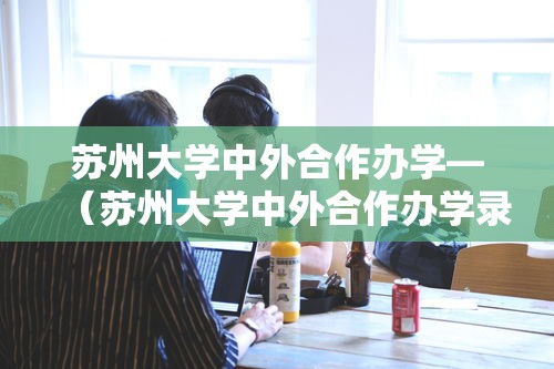 苏州大学中外合作办学—(苏州大学中外合作办学录取分数线) 苏州大学中外合作办学—(苏州大学中外合作办学录取分数线)