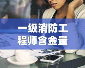 一级消防工程师含金量:一级消防工程师报名入口官网 一级消防工程师含金量:一级消防工程师报名入口官网