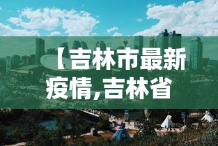 【吉林市最新疫情,吉林省发布最新疫情】 【吉林市最新疫情,吉林省发布最新疫情】