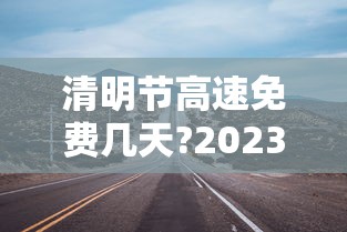 清明节高速免费几天?2023年—(清明节高速免费不2020) 清明节高速免费几天?2023年—(清明节高速免费不2020)
