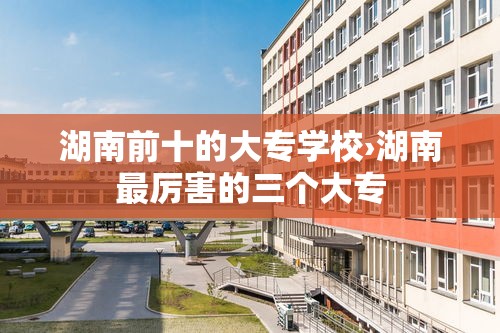 湖南前十的大专学校›湖南最厉害的三个大专 湖南前十的大专学校›湖南最厉害的三个大专