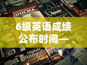 6级英语成绩公布时间—（6级英语成绩公布时间2023）