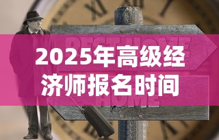 2025年高级经济师报名时间:2025年高级经济师要取消了吗 2025年高级经济师报名时间:2025年高级经济师要取消了吗