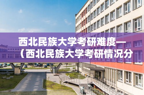 西北民族大学考研难度—(西北民族大学考研情况分析) 西北民族大学考研难度—(西北民族大学考研情况分析)