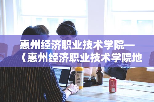 惠州经济职业技术学院—(惠州经济职业技术学院地址) 惠州经济职业技术学院—(惠州经济职业技术学院地址)