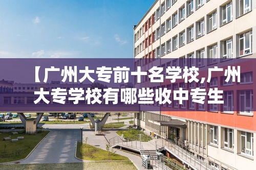 【广州大专前十名学校,广州大专学校有哪些收中专生】 【广州大专前十名学校,广州大专学校有哪些收中专生】