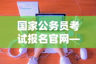 国家公务员考试报名官网—（国家公务员考试报名官网太卡了怎么办）