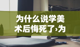 为什么说学美术后悔死了›为什么说学美术后悔死了不想学了 为什么说学美术后悔死了›为什么说学美术后悔死了不想学了