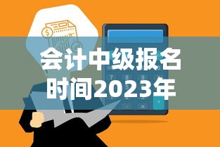会计中级报名时间2023年—（2023年会计中级通过率）