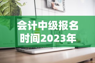 会计中级报名时间2023年—（2023年会计中级通过率）