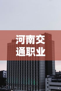 河南交通职业技术学院:河南交通职业技术学院怎么样 河南交通职业技术学院:河南交通职业技术学院怎么样