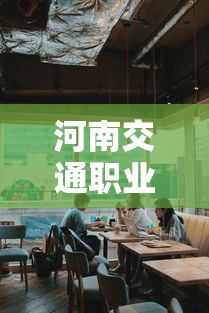 河南交通职业技术学院:河南交通职业技术学院怎么样 河南交通职业技术学院:河南交通职业技术学院怎么样