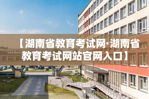 【湖南省教育考试网·湖南省教育考试网站官网入口】