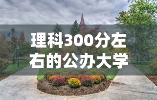 理科300分左右的公办大学—(理科300左右二本公办大学) 理科300分左右的公办大学—(理科300左右二本公办大学)